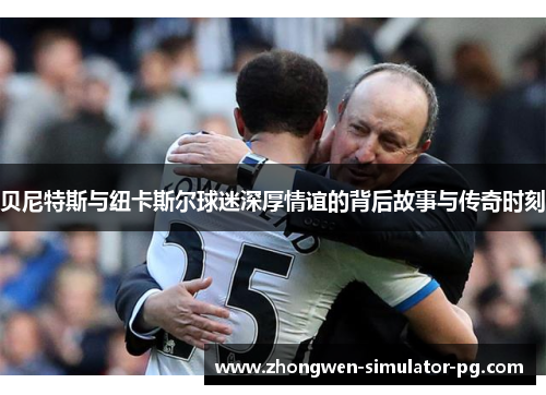 贝尼特斯与纽卡斯尔球迷深厚情谊的背后故事与传奇时刻 贝尼特斯与纽卡斯尔球迷深厚情谊的背后故事与传奇时刻