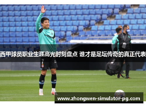 西甲球员职业生涯高光时刻盘点 谁才是足坛传奇的真正代表