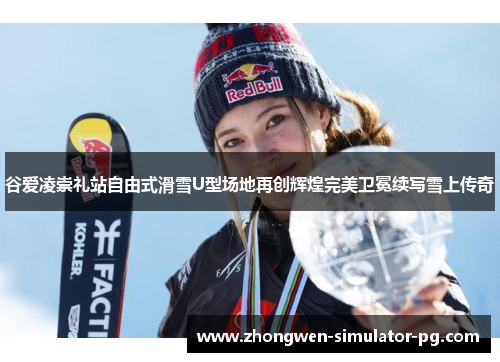 谷爱凌崇礼站自由式滑雪U型场地再创辉煌完美卫冕续写雪上传奇