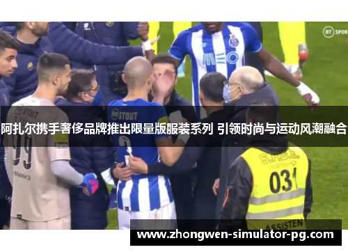 阿扎尔携手奢侈品牌推出限量版服装系列 引领时尚与运动风潮融合