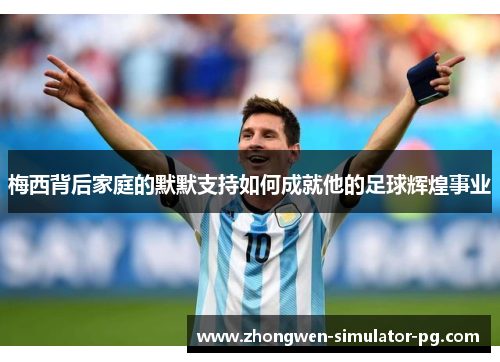 梅西背后家庭的默默支持如何成就他的足球辉煌事业