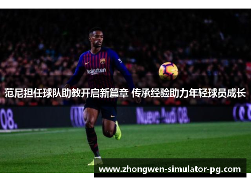 范尼担任球队助教开启新篇章 传承经验助力年轻球员成长